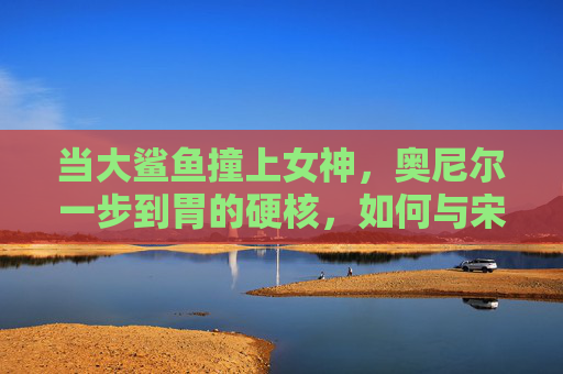 当大鲨鱼撞上女神,奥尼尔一步到胃的硬核,如何与宋茜的软共鸣?硬核鲨鱼撞软女神,奥尼尔一步到胃的硬核与宋茜的软共鸣