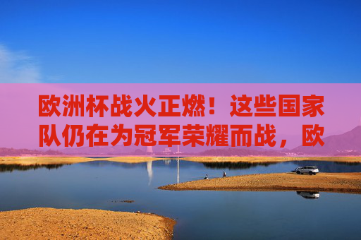 欧洲杯战火正燃！这些国家队仍在为冠军荣耀而战，欧洲杯战火正燃，国家队争锋冠军荣耀