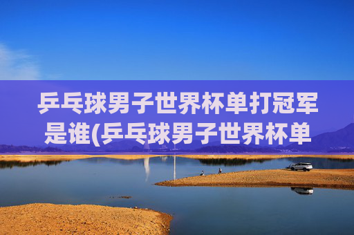 乒乓球男子世界杯单打冠军是谁(乒乓球男子世界杯单打冠军是谁啊)
