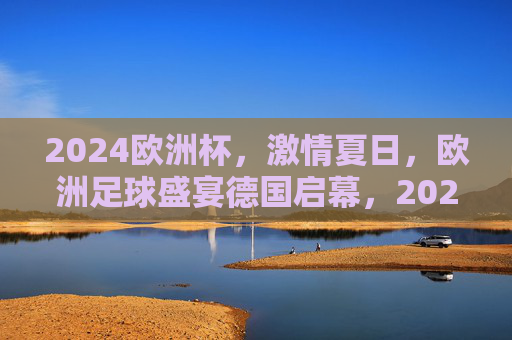 2024欧洲杯，激情夏日，欧洲足球盛宴德国启幕，2024欧洲杯激情夏日足球盛宴德国启幕