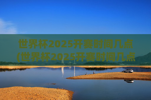 世界杯2025开赛时间几点(世界杯2025开赛时间几点开始)