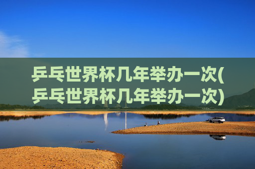 乒乓世界杯几年举办一次(乒乓世界杯几年举办一次)
