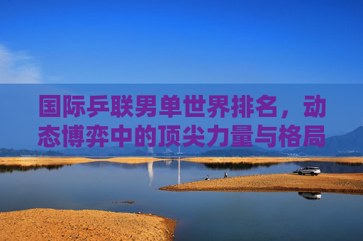 国际乒联男单世界排名，动态博弈中的顶尖力量与格局演变，国际乒联男单世界排名，顶尖力量的动态博弈与格局演变