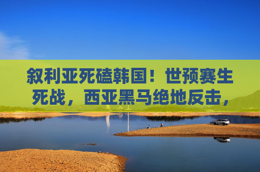 叙利亚死磕韩国!世预赛生死战,西亚黑马绝地反击,太极虎险遭翻盘?