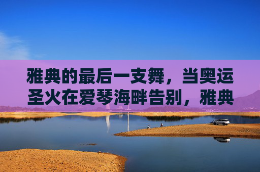 雅典的最后一支舞，当奥运圣火在爱琴海畔告别，雅典爱琴海畔，奥运圣火的最后一支舞