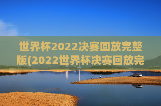世界杯2022决赛回放完整版(2022世界杯决赛回放完整版)