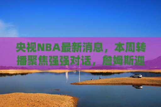 央视NBA最新消息,本周转播聚焦强强对话,詹姆斯迎里程碑战,东契奇率队冲击连胜,央视NBA本周强强对话,詹姆斯里程碑战,东契奇冲击连胜