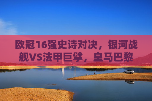 欧冠16强史诗对决,银河战舰VS法甲巨擘,皇马巴黎巅峰碰撞