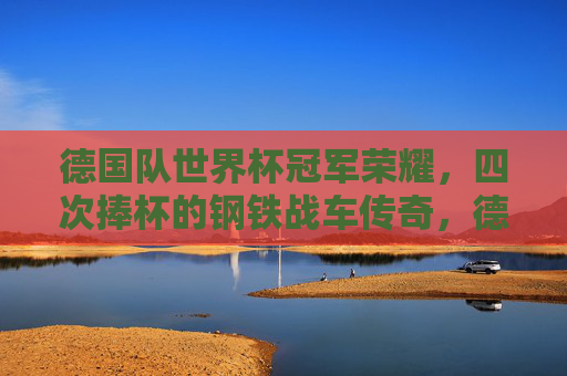 德国队世界杯冠军荣耀,四次捧杯的钢铁战车传奇,德国队四次世界杯冠军的钢铁战车传奇