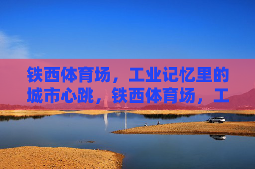 铁西体育场,工业记忆里的城市心跳,铁西体育场,工业记忆的城市心跳