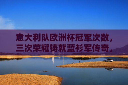 意大利队欧洲杯冠军次数，三次荣耀铸就蓝衫军传奇，意大利队三次欧洲杯冠军铸就传奇
