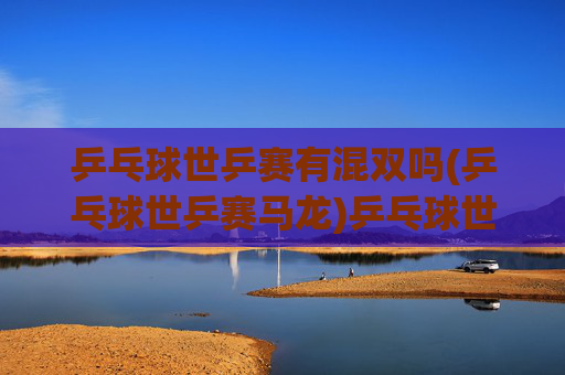 乒乓球世乒赛有混双吗(乒乓球世乒赛马龙)乒乓球世乒赛混双项目及马龙