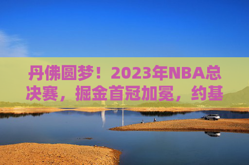 丹佛圆梦!2023年NBA总决赛,掘金首冠加冕,约基奇铸就传奇,2023年NBA总决赛,掘金首冠加冕,约基奇铸就丹佛传奇