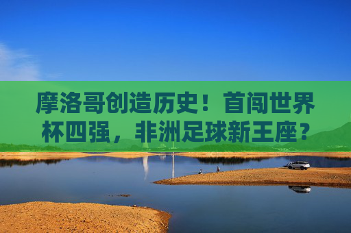 摩洛哥创造历史!首闯世界杯四强,非洲足球新王座?