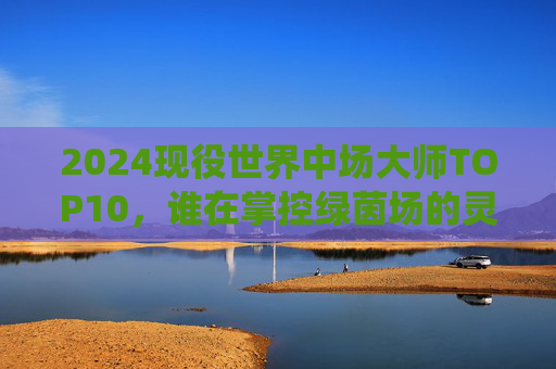 2024现役世界中场大师TOP10，谁在掌控绿茵场的灵魂？2024现役中场大师TOP10，谁在掌控绿茵场的灵魂？