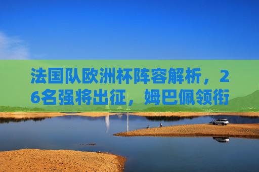 法国队欧洲杯阵容解析,26名强将出征,姆巴佩领衔冲击冠军,法国队欧洲杯阵容解析,姆巴佩领衔26将冲击冠军