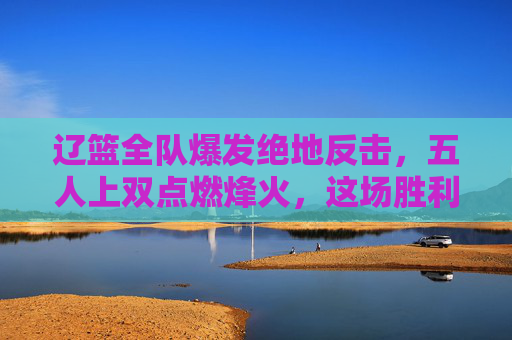 辽篮全队爆发绝地反击,五人上双点燃烽火,这场胜利属于每一个拼到最后的战士,辽篮五人上双绝地反击,胜利属于拼杀到最后