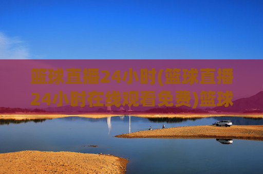 篮球直播24小时(篮球直播24小时在线观看免费)篮球直播24小时在线观看免费