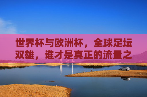 世界杯与欧洲杯,全球足坛双雄,谁才是真正的流量之王?世界杯与欧洲杯,全球足坛双雄,谁才是真正的流量之王?