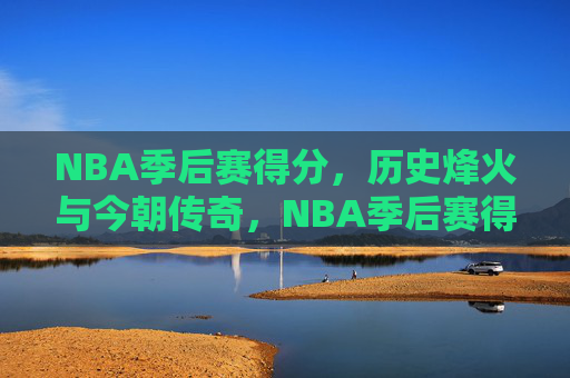 NBA季后赛得分，历史烽火与今朝传奇，NBA季后赛得分，烽火淬炼传奇，今朝再书史诗