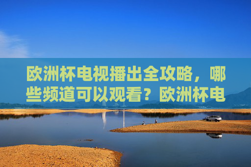 欧洲杯电视播出全攻略,哪些频道可以观看?欧洲杯电视播出频道全攻略