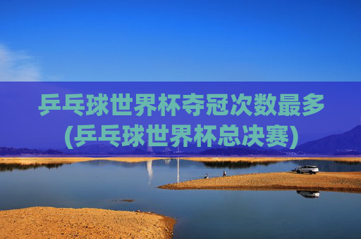 乒乓球世界杯夺冠次数最多(乒乓球世界杯总决赛)
