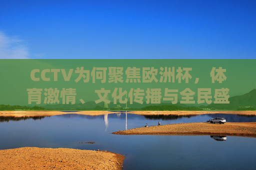 CCTV为何聚焦欧洲杯,体育激情、文化传播与全民盛宴的多重解读