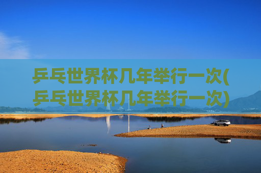 乒乓世界杯几年举行一次(乒乓世界杯几年举行一次)乒乓世界杯几年举行一次
