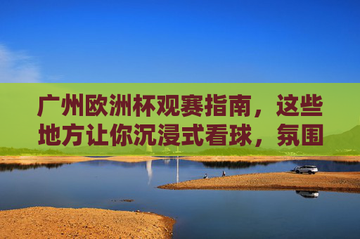 广州欧洲杯观赛指南,这些地方让你沉浸式看球,氛围拉满!广州欧洲杯沉浸式观赛,氛围拉满看球指南!