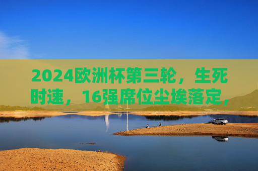 2024欧洲杯第三轮,生死时速,16强席位尘埃落定,2024欧洲杯第三轮生死时速,16强席位尘埃落定