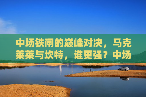 中场铁闸的巅峰对决,马克莱莱与坎特,谁更强?中场铁闸巅峰对决,马克莱莱与坎特谁更强?