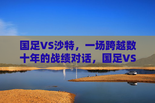 国足VS沙特,一场跨越数十年的战绩对话,国足VS沙特,数十年战绩对话