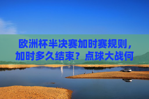 欧洲杯半决赛加时赛规则，加时多久结束？点球大战何时上演？欧洲杯半决赛加时赛规则，加时时长及点球大战上演时间