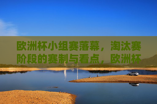 欧洲杯小组赛落幕，淘汰赛阶段的赛制与看点，欧洲杯小组赛落幕，淘汰赛赛制与看点
