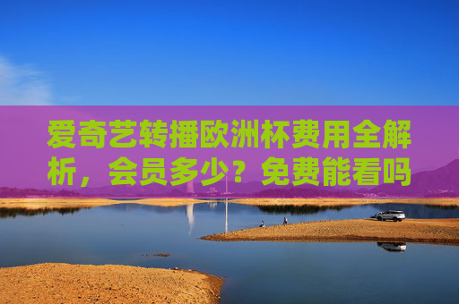 爱奇艺转播欧洲杯费用全解析，会员多少？免费能看吗？爱奇艺欧洲杯转播费用，会员多少？免费能看吗？