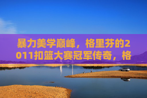 暴力美学巅峰,格里芬的2011扣篮大赛冠军传奇,格里芬2011扣篮大赛冠军,暴力美学的巅峰传奇