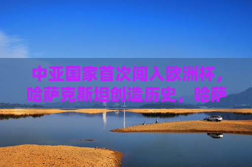 中亚国家首次闯入欧洲杯,哈萨克斯坦创造历史,哈萨克斯坦首进欧洲杯,中亚历史性突破