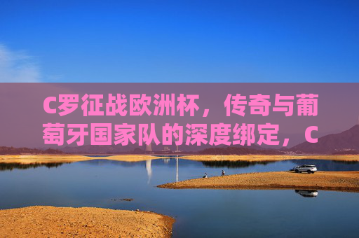 C罗征战欧洲杯,传奇与葡萄牙国家队的深度绑定,C罗与葡萄牙,欧洲杯赛场上的传奇羁绊