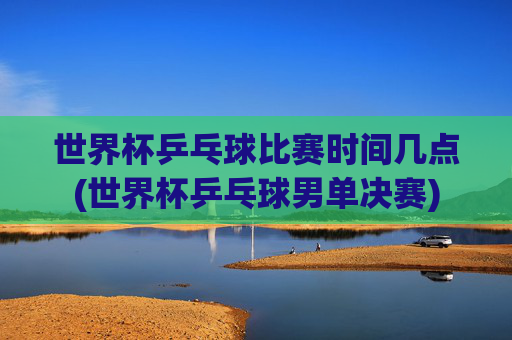 世界杯乒乓球比赛时间几点(世界杯乒乓球男单决赛)