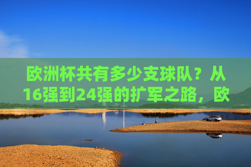 欧洲杯共有多少支球队？从16强到24强的扩军之路，欧洲杯从16强到24强的扩军之路