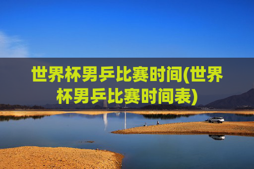 世界杯男乒比赛时间(世界杯男乒比赛时间表)