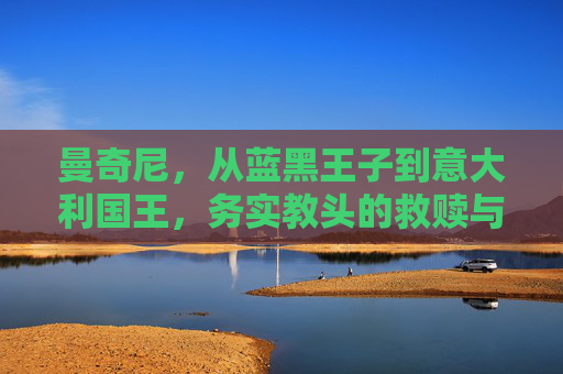 曼奇尼,从蓝黑王子到意大利国王,务实教头的救赎与荣光,曼奇尼,从蓝黑王子到意大利国王,务实教头的救赎与荣光