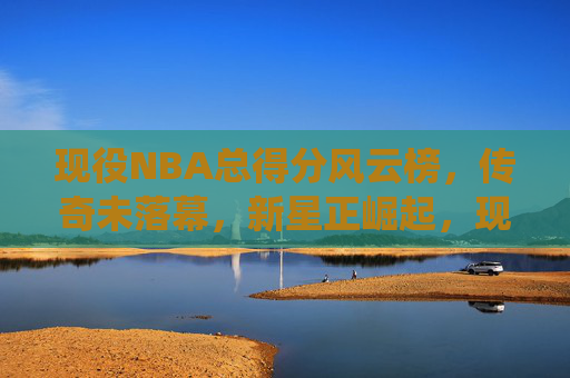 现役NBA总得分风云榜，传奇未落幕，新星正崛起，现役NBA总得分风云榜，传奇未息，新星正燃