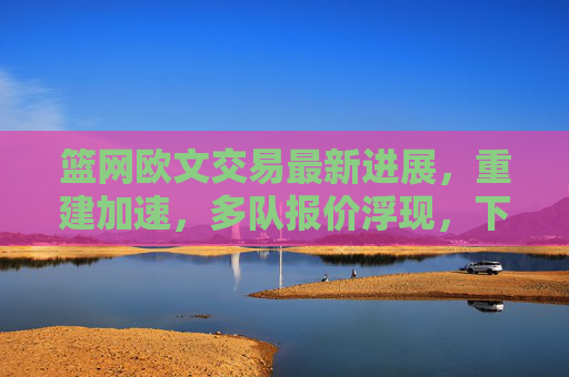 篮网欧文交易最新进展,重建加速,多队报价浮现,下家悬念待解,篮网欧文交易最新进展,重建加速,多队报价浮现,下家悬念待解