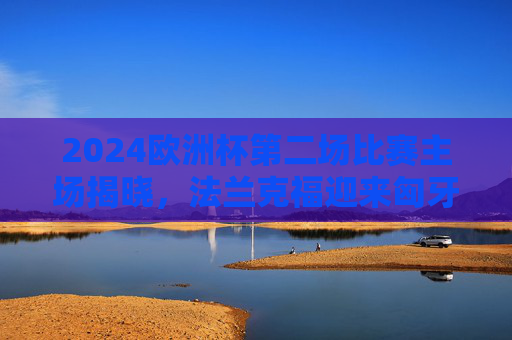 2024欧洲杯第二场比赛主场揭晓,法兰克福迎来匈牙利与瑞士的强强对话,2024欧洲杯第二场,法兰克福迎来匈牙利vs瑞士强强对话