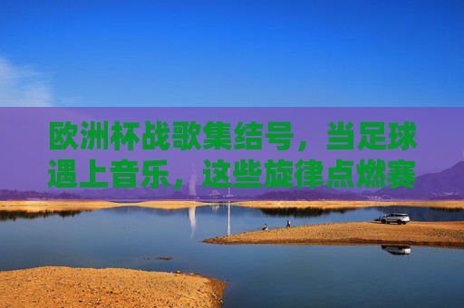 欧洲杯战歌集结号，当足球遇上音乐，这些旋律点燃赛场激情，欧洲杯战歌集结号，足球与音乐的激情碰撞