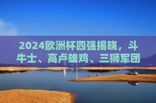 2024欧洲杯四强揭晓,斗牛士、高卢雄鸡、三狮军团、橙衣军团的半决赛对决,2024欧洲杯四强揭晓,西班牙战法国、英格兰对荷兰半决赛对阵