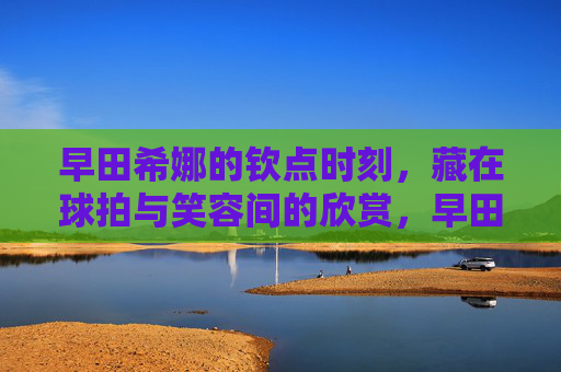 早田希娜的钦点时刻,藏在球拍与笑容间的欣赏,早田希娜的钦点时刻,球拍与笑容间的欣赏