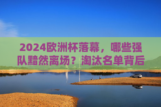 2024欧洲杯落幕,哪些强队黯然离场?淘汰名单背后的热血与遗憾,2024欧洲杯落幕,强队黯然离场,淘汰名单背后的热血与遗憾