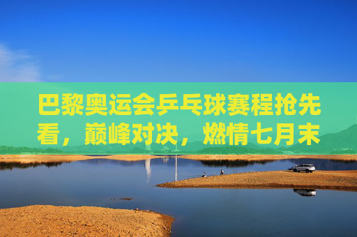 巴黎奥运会乒乓球赛程抢先看，巅峰对决，燃情七月末，巴黎奥运乒乓球赛程，巅峰对决燃情七月末